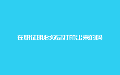 在职证明必须是打印出来的吗