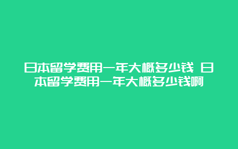 日本留学费用一年大概多少钱 日本留学费用一年大概多少钱啊