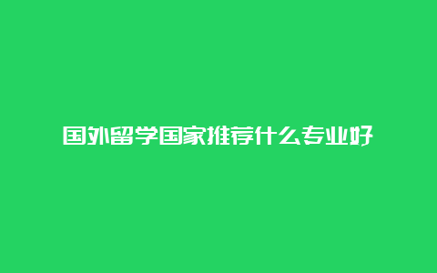 国外留学国家推荐什么专业好