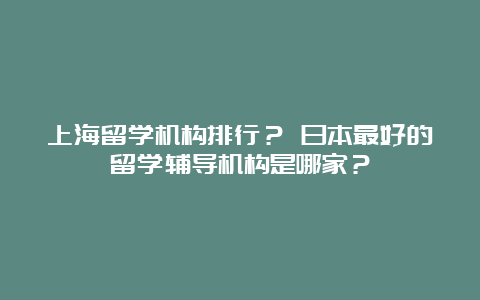 上海留学机构排行？ 日本最好的留学辅导机构是哪家？