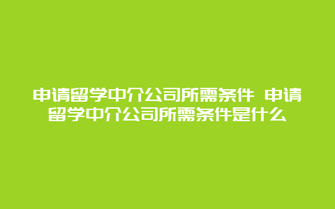 申请留学中介公司所需条件 申请留学中介公司所需条件是什么