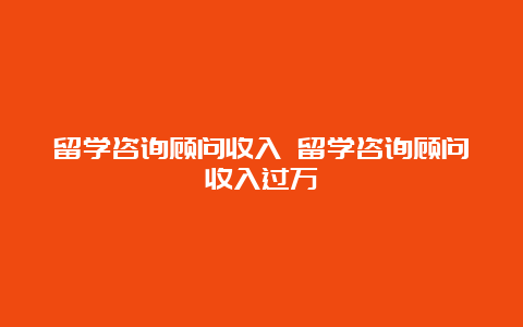 留学咨询顾问收入 留学咨询顾问收入过万