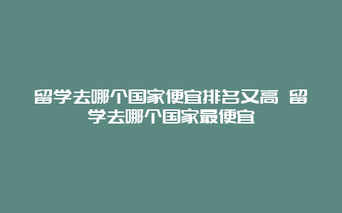 留学去哪个国家便宜排名又高 留学去哪个国家最便宜