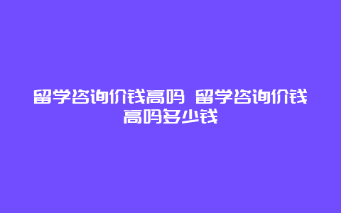 留学咨询价钱高吗 留学咨询价钱高吗多少钱