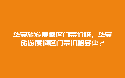 华夏旅游度假区门票价格，华夏旅游度假区门票价格多少？