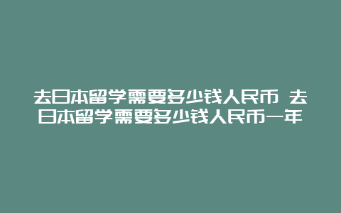 去日本留学需要多少钱人民币 去日本留学需要多少钱人民币一年