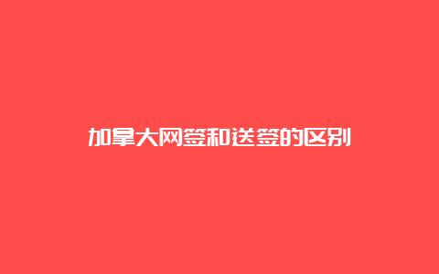 加拿大网签和送签的区别