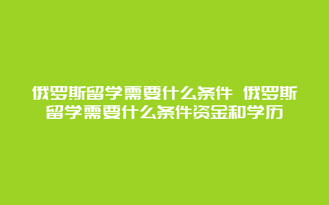 俄罗斯留学需要什么条件 俄罗斯留学需要什么条件资金和学历