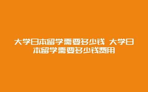 大学日本留学需要多少钱 大学日本留学需要多少钱费用