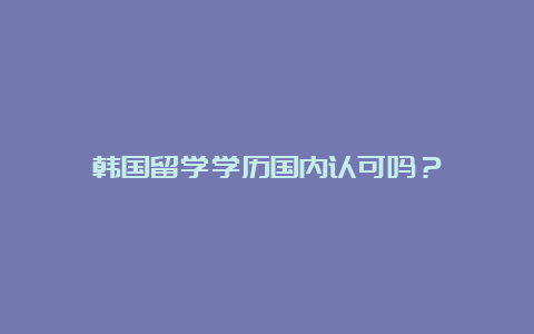 韩国留学学历国内认可吗？