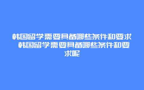 韩国留学需要具备哪些条件和要求 韩国留学需要具备哪些条件和要求呢