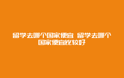 留学去哪个国家便宜 留学去哪个国家便宜比较好