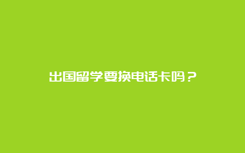 出国留学要换电话卡吗？