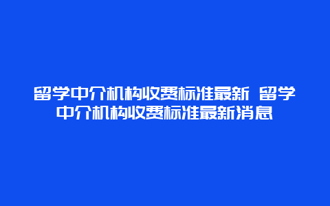 留学中介机构收费标准最新 留学中介机构收费标准最新消息