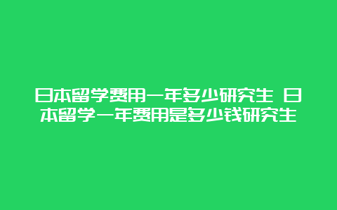 日本留学费用一年多少研究生 日本留学一年费用是多少钱研究生