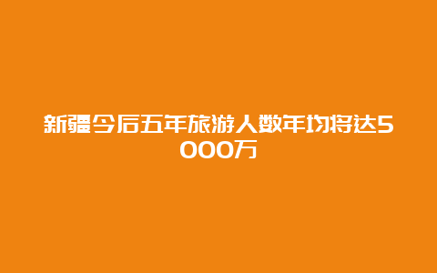 新疆今后五年旅游人数年均将达5000万