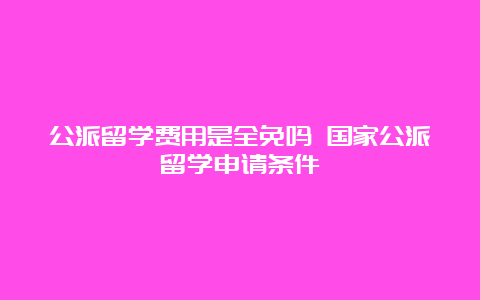 公派留学费用是全免吗 国家公派留学申请条件