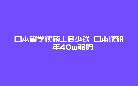 日本留学读硕士多少钱 日本读研一年40w够吗