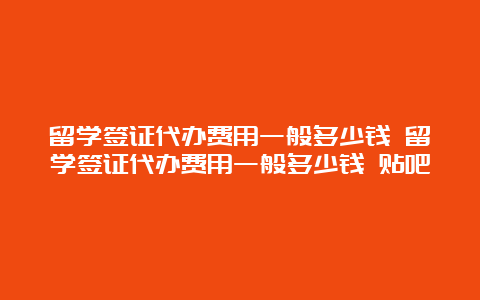 留学签证代办费用一般多少钱 留学签证代办费用一般多少钱 贴吧