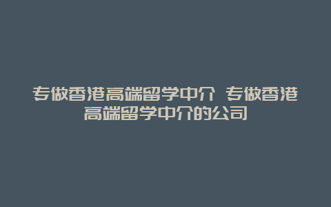 专做香港高端留学中介 专做香港高端留学中介的公司