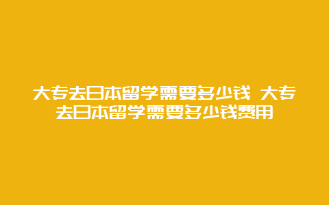 大专去日本留学需要多少钱 大专去日本留学需要多少钱费用