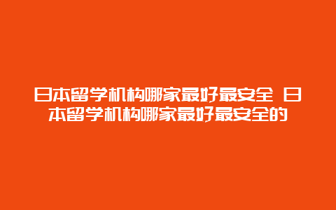 日本留学机构哪家最好最安全 日本留学机构哪家最好最安全的