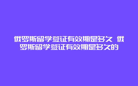 俄罗斯留学签证有效期是多久 俄罗斯留学签证有效期是多久的