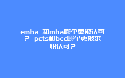 emba 和mba哪个更被认可？ pets和bec哪个更被求职认可？