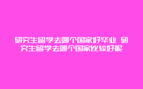 研究生留学去哪个国家好毕业 研究生留学去哪个国家比较好呢