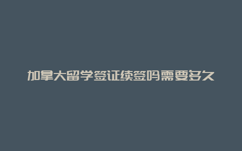 加拿大留学签证续签吗需要多久