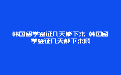 韩国留学签证几天能下来 韩国留学签证几天能下来啊