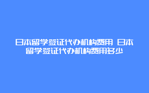 日本留学签证代办机构费用 日本留学签证代办机构费用多少