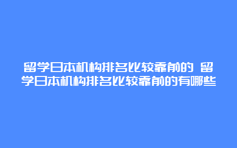 留学日本机构排名比较靠前的 留学日本机构排名比较靠前的有哪些