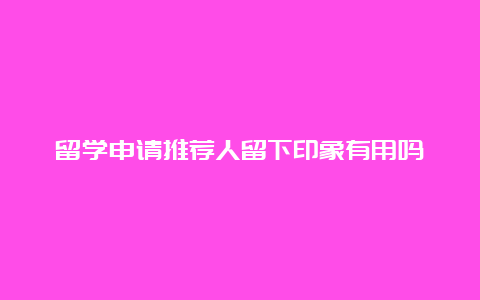 留学申请推荐人留下印象有用吗