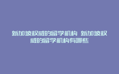 新加坡权威的留学机构 新加坡权威的留学机构有哪些