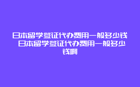 日本留学签证代办费用一般多少钱 日本留学签证代办费用一般多少钱啊