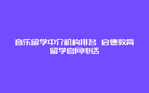 音乐留学中介机构排名 启德教育留学官网电话