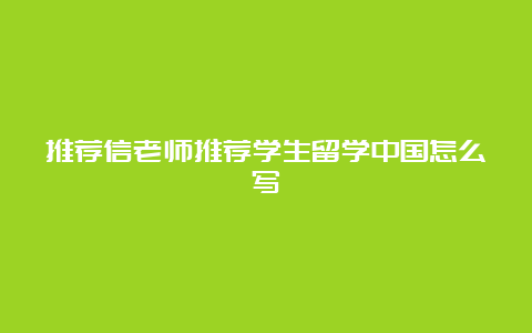 推荐信老师推荐学生留学中国怎么写