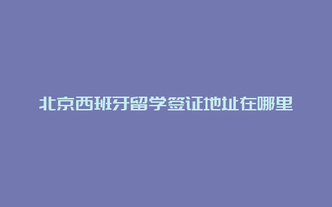 北京西班牙留学签证地址在哪里