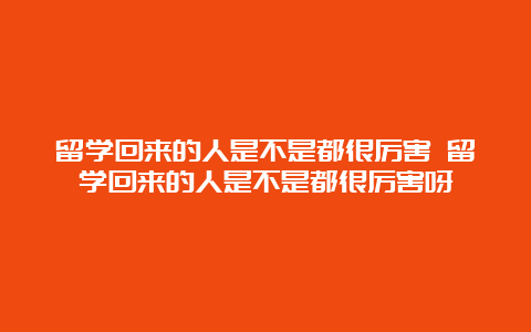 留学回来的人是不是都很厉害 留学回来的人是不是都很厉害呀