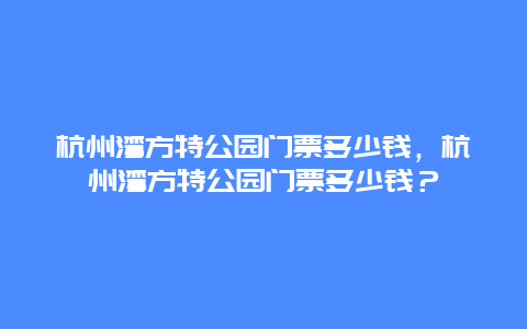 杭州湾方特公园门票多少钱，杭州湾方特公园门票多少钱？