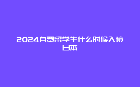 2024自费留学生什么时候入境日本