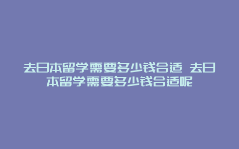 去日本留学需要多少钱合适 去日本留学需要多少钱合适呢