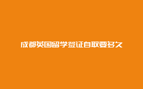 成都英国留学签证自取要多久