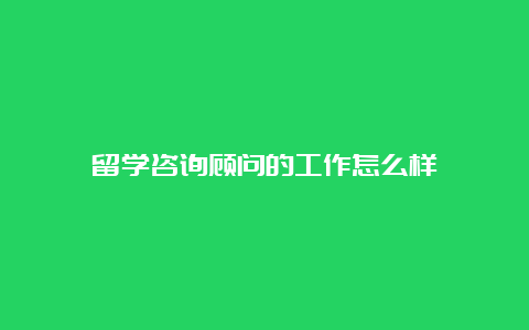 留学咨询顾问的工作怎么样