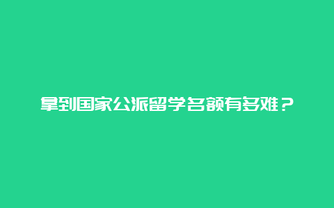 拿到国家公派留学名额有多难？