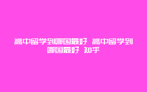 高中留学到哪国最好 高中留学到哪国最好 知乎