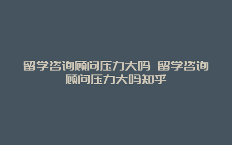 留学咨询顾问压力大吗 留学咨询顾问压力大吗知乎