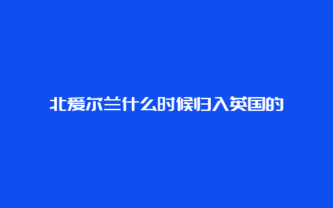 北爱尔兰什么时候归入英国的