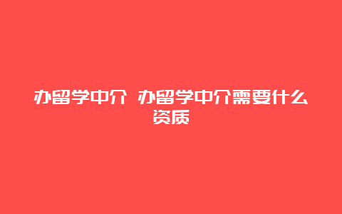 办留学中介 办留学中介需要什么资质